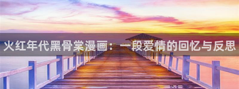 歪歪漫画51漫画首页：火红年代黑骨棠漫画：一段爱情的回忆与反思